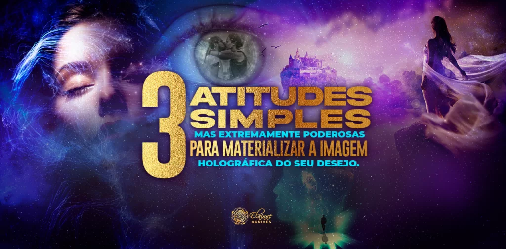 03 ATITUDES SIMPLES, MAS EXTREMAMENTE PODEROSAS PARA MATERIALIZAR A IMAGEM HOLOGRÁFICA DO SEU DESEJO